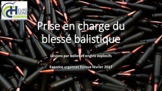Prise en charge du
blessé balistique
Lésions par balles et engins explosifs
Exercice urgences Evreux février 2017
 