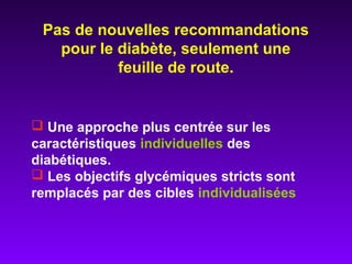  Une approche plus centrée sur les
caractéristiques individuelles des
diabétiques.
 Les objectifs glycémiques stricts sont
remplacés par des cibles individualisées
Pas de nouvelles recommandations
pour le diabète, seulement une
feuille de route.
 