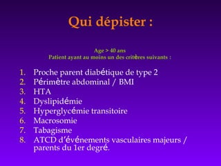 Age > 40 ans
Patient ayant au moins un des critères suivants :
1. Proche parent diabétique de type 2
2. Périmètre abdominal / BMI
3. HTA
4. Dyslipidémie
5. Hyperglycémie transitoire
6. Macrosomie
7. Tabagisme
8. ATCD d’événements vasculaires majeurs /
parents du 1er degré.
Qui dépister :
 