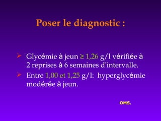  Glycémie à jeun ≥ 1,26 g/l vérifiée à
2 reprises à 6 semaines d’intervalle.
 Entre 1,00 et 1,25 g/l: hyperglycémie
modérée à jeun.
OMS.
Poser le diagnostic :
 