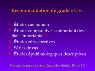 Recommandation de grade « C » :
 Études cas-témoin
 Études comparatives comportant des
biais importants ***
 Études rétrospectives
 Séries de cas
 Études épidémiologiques descriptives
Niveau de preuve scientifique des études III ou IV
 