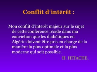 Conflit d’intérêt :
Mon conflit d’intérêt majeur sur le sujet
de cette conférence réside dans ma
conviction que les diabétiques en
Algérie doivent être pris en charge de la
manière la plus optimale et la plus
moderne qui soit possible.
H. HITACHE.
 