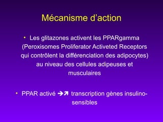 Mécanisme d’action
• Les glitazones activent les PPARgamma
(Peroxisomes Proliferator Activeted Receptors
qui contrôlent la différenciation des adipocytes)
au niveau des cellules adipeuses et
musculaires
• PPAR activé  transcription gènes insulino-
sensibles
 