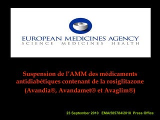 23 September 2010 EMA/585784/2010 Press Office
Suspension de l’AMM des médicaments
antidiabétiques contenant de la rosiglitazone
(Avandia®, Avandamet® et Avaglim®)
 