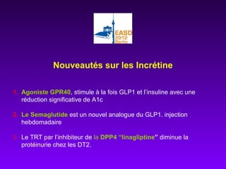 Nouveautés sur les Incrétine
1. Agoniste GPR40, stimule à la fois GLP1 et l’insuline avec une
réduction significative de A1c
2. Le Semaglutide est un nouvel analogue du GLP1. injection
hebdomadaire
3. Le TRT par l’inhibiteur de la DPP4 “linagliptine” diminue la
protéinurie chez les DT2.
 