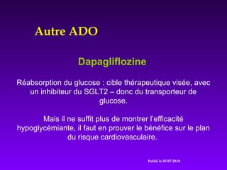 Autre ADO
Dapagliflozine
Réabsorption du glucose : cible thérapeutique visée, avec
un inhibiteur du SGLT2 – donc du transporteur de
glucose.
Mais il ne suffit plus de montrer l’efficacité
hypoglycémiante, il faut en prouver le bénéfice sur le plan
du risque cardiovasculaire.
Publié le 03/07/2010
 