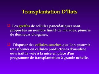 Transplantation D’îlots
 Les greffes de cellules pancréatiques sont
proposées un nombre limité de malades, pénurie
de donneurs d'organes.
 Disposer des cellules souches que l'on pourrait
transformer en cellules productrices d'insuline
ouvrirait la voie à la mise en place d'un
programme de transplantation à grande échelle.
 