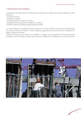 Les riverains et les travailleurs sur le chantier
3. Information des travailleurs
Les dispositions favorables à la fois à l'environnement et améliorant les conditions de travail sont nombreuses. Citons
notamment :
- la réduction du bruit,
- la propreté du chantier,
- le stockage ordonné des matériaux et déchets,
- l'organisation du stationnement des véhicules des travailleurs,
- l'utilisation d'huile de décoffrage végétale plutôt que minérale.
Les moyens d'informer les travailleurs des dispositions prévues sont divers. Réunion, remise d'une note d'information
aux nouveaux arrivants sur le chantier (cf annexe), affiches, pictogrammes sont autant de moyens mis à disposition et à
adapter en fonction du chantier.
L'information fournie sur les chantiers aux travailleurs ne dispense pas les entreprises des actions permanentes
nécessaires au sein de l'entreprise en matière de prévention, de sensibilisation et d'information vis-à-vis de leurs salariés.
9
©MTETM/SIC - Photo B. SUARD Cergy-le-Haut (95)
brochure06112006.qxd 04/10/2007 15:37 Page 9
 