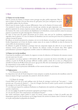 11
Les nuissances générées par un chantier
LES NUISSANCES GÉNÉRÉES PAR UN CHANTIER
11.. BBrruuiitt
1.1 Enjeux vis-àà-vvis des riverains
Pour les riverains du chantier, la nuisance sonore provoque une gêne, parfois importante. Mais, le
bruit en limite de chantier n'est pas d'un niveau tel, qu'il puisse avoir pour conséquence une perte
de sensibilité auditive chez les riverains.
Selon le type de travaux, la gêne est perçue différemment. Ainsi, sur les chantiers de travaux neufs,
c'est rarement le niveau de bruit perçu par les riverains qui constitue une gêne importante, mais
plutôt la répétitivité de certaines séquences sonores, telles que les alarmes de recul des engins ou le fonctionnement
des bouteurs. Par contre, sur des chantiers de réhabilitation ou de démolition, certains matériels comme les marteaux-
piqueurs occasionnent une gêne davantage liée à l'intensité sonore.
En outre, le bruit peut être généré directement par les travaux, mais aussi par les circulations supplémentaires
engendrées dans le quartier. A ce titre, les chantiers de démolition sont très concernés par le bruit de la circulation des
camions évacuant les gravats.
Par ailleurs, un riverain mécontent de sa situation, soit vis-à-vis du chantier, soit pour une cause étrangère aux travaux,
focalise fréquemment sur le bruit du chantier, comme source de ses ennuis. La difficulté est alors de discerner les
causes réelles du mécontentement exprimé.
En définitive, la qualité de l'ambiance acoustique étant une composante majeure du cadre de vie ou de travail, les
nuisances sonores peuvent conduire à une altération des relations sociales. Il convient donc d'être vigilant,
particulièrement à proximité d'équipements sensibles comme les établissements d'enseignement ou de soins.
1.2 Enjeux vis-àà-vvis des travailleurs
Concernant les travailleurs sur le chantier, les exigences en terme de réduction et de limitation des nuisances sonores
ont trait avant tout à la santé.
Une exposition à un niveau supérieur à 120 décibels (dB) peut occasionner des lésions irréversibles des capacités
auditives. A partir de 90 dB, elle provoque différents troubles auditifs, visuels, liés au stress ou à l'hypertension
artérielle. En dessous de 90 dB, le bruit peut encore agir par des effets dits non traumatiques tels que la modification
du comportement ou des troubles du sommeil.
C'est pourquoi, le port de protections individuelles est bien souvent nécessaire sur le chantier.
1.3 Réglementation
1.3.1 Protection des travailleurs
Les dispositions du Code du Travail s'imposent à toute entreprise en matière de protection des travailleurs contre les
bruits de chantier. Il s'agit en particulier des articles R. 232-8 à R. 232-8-7.
1.3.2 Bruits de voisinage
L'article R48-5 du Code de la santé publique traite des bruits de voisinage et prévoit que "sera punie […] toute
personne qui, à l'occasion de chantiers […] aura été à l'origine d'un bruit de nature à porter atteinte à la tranquillité
du voisinage ou à la santé de l'homme et qui :
1°) soit n'aura pas respecté les conditions d'utilisation ou d'exploitation des matériels ou d'équipements fixées par les
autorités compétentes,
2°) soit aura négligé de prendre les précautions appropriées pour limiter ce bruit,
3°) soit aura fait preuve d'un comportement anormalement bruyant."
Des arrêtés municipaux exigent parfois le respect de niveaux sonores maxima en limite de parcelle mais plus
fréquemment apportent des prescriptions sur les plages horaires des activités de chantier, dont il convient de s'enqué-
rir au plus tard pendant la préparation du chantier.
brochure06112006.qxd 04/10/2007 15:37 Page 11
 