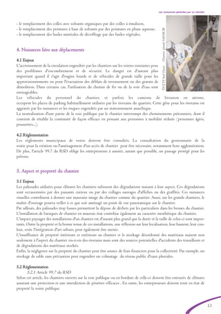 13
- le remplacement des colles avec solvants organiques par des colles à émulsion,
- le remplacement des peintures à base de solvants par des peintures en phase aqueuse,
- le remplacement des huiles minérales de décoffrage par des huiles végétales.
44.. NNuuiissaanncceess lliiééeess aauuxx ddééppllaacceemmeennttss
4.1 Enjeux
L'accroissement de la circulation engendrée par les chantiers sur les voiries existantes pose
des problèmes d'encombrement et de sécurité. Le danger est d'autant plus
important quand il s'agit d'engins lourds et de véhicules de grande taille pour les
approvisionnements ou pour l'évacuation des déblais de terrassement ou des gravats de
démolition. Dans certains cas, l'utilisation du chemin de fer ou de la voie d'eau sont
envisageables.
Les véhicules du personnel du chantier, et parfois les camions de livraison en attente,
occupent les places de parking habituellement utilisées par les riverains du quartier. Cette gêne pour les riverains est
aggravée par les nuisances et les risques engendrés par un stationnement anarchique.
La neutralisation d'une partie de la voie publique par le chantier interrompt des cheminements piétonniers, dont il
convient de rétablir la continuité de façon efficace en pensant aux personnes à mobilité réduite (personnes âgées,
poussettes...).
4.2 Réglementation
Les règlements municipaux de voirie doivent être consultés. La consultation du gestionnaire de la
voirie pour la création ou l'aménagement d'un accès de chantier peut être nécessaire, notamment hors agglomération.
De plus, l'article 99.7 du RSD oblige les entrepreneurs à assurer, autant que possible, un passage protégé pour les
piétons.
55.. AAssppeecctt eett pprroopprreettéé dduu cchhaannttiieerr
5.1 Enjeux
Les palissades utilisées pour clôturer les chantiers subissent des dégradations nuisant à leur aspect. Ces dégradations
sont occasionnées par des passants curieux ou par des collages sauvages d'affiches ou des graffitis. Ces nuisances
visuelles contribuent à donner une mauvaise image du chantier comme du quartier. Aussi, sur les grands chantiers, le
maître d'ouvrage pourra veiller à ce que soit aménagé un point de vue panoramique sur le chantier.
Par ailleurs, des palissades trop basses permettent la dépose de déchets par les particuliers dans les bennes du chantier.
L'installation de baraques de chantier en mauvais état contribue également au caractère inesthétique du chantier.
L'impact paysager des installations d'un chantier est d'autant plus grand que la durée et la taille de celui-ci sont impor-
tants. Outre la propreté et la bonne tenue de ces installations, une réflexion sur leur localisation, leur hauteur, leur cou-
leur, voire l'intégration d'art urbain, peut également être menée.
L'insuffisance de propreté intérieure et extérieure au chantier et le stockage désordonné des matériaux nuisent non
seulement à l'aspect du chantier vis-à-vis des riverains mais sont des sources potentielles d'accidents des travailleurs et
de dégradations des matériaux stockés.
Enfin, la négligence sur la propreté du chantier peut être source de frais financiers pour la collectivité. Par exemple, un
stockage de sable sans précaution peut engendrer un colmatage du réseau public d'eaux pluviales.
5.2 Réglementation
5.2.1 Article 99.7 du RSD
Selon cet article, les chantiers ouverts sur la voie publique ou en bordure de celle-ci doivent être entourés de clôtures
assurant une protection et une interdiction de pénétrer efficaces . En outre, les entrepreneurs doivent tenir en état de
propreté la voirie publique.
Les nuissances générées par un chantier
©CETESudOuestChantierplombSAEMCIB
brochure06112006.qxd 04/10/2007 15:37 Page 13
 