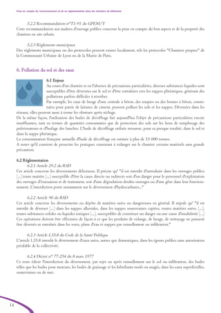 Prise en compte de l’environnement et de sa réglementation dans les chantiers de bâtiments
14
5.2.2 Recommandation n°T1-91 du GPEM/T
Cette recommandation aux maîtres d'ouvrage publics concerne la prise en compte du bon aspect et de la propreté des
chantiers en site urbain.
5.2.3 Règlements municipaux
Des règlements municipaux ou des protocoles peuvent exister localement, tels les protocoles "Chantiers propres" de
la Communauté Urbaine de Lyon ou de la Mairie de Paris.
66.. PPoolllluuttiioonn dduu ssooll eett ddeess eeaauuxx
6.1 Enjeux
Au cours d'un chantier et en l'absence de précautions particulières, diverses substances liquides sont
susceptibles d'être déversées sur le sol et d'être entraînées vers les nappes phréatiques, générant des
pollutions parfois difficiles à résorber.
Par exemple, les eaux de lavage d'une centrale à béton, des toupies ou des bennes à béton, consti-
tuées pour partie de laitance de ciment, peuvent polluer les sols et les nappes. Déversées dans les
réseaux, elles peuvent aussi à terme les obstruer après séchage.
De la même façon, l'utilisation des huiles de décoffrage fait aujourd'hui l'objet de précautions particulières encore
insuffisantes, tant en termes de quantités consommées que de protection des sols sur les lieux de remplissage des
pulvérisateurs et d'huilage des banches. L'huile de décoffrage utilisée retourne, pour sa presque totalité, dans le sol et
dans la nappe phréatique.
La consommation française annuelle d'huile de décoffrage est estimée à plus de 15 000 tonnes.
A noter qu'il convient de proscrire les pratiques consistant à vidanger sur le chantier certains matériels sans grande
précaution.
6.2 Réglementation
6.2.1 Article 29.2 du RSD
Cet article concerne les déversements délictueux. Il précise qu' "il est interdit d'introduire dans les ouvrages publics
[...] toute matière [...] susceptible d'être la cause directe ou indirecte soit d'un danger pour le personnel d'exploitation
des ouvrages d'évacuation et de traitement, soit d'une dégradation desdits ouvrages ou d'une gêne dans leur fonction-
nement. L'interdiction porte notamment sur le déversement d'hydrocarbures..."
6.2.2 Article 90 du RSD
Cet article concerne les déversements ou dépôts de matières usées ou dangereuses en général. Il stipule qu' "il est
interdit de déverser [...] dans les nappes alluviales, dans les nappes souterraines captées, toutes matières usées, [...],
toutes substances solides ou liquides toxiques [...], susceptibles de constituer un danger ou une cause d'insalubrité [...]
Ces opérations doivent être effectuées de façon à ce que les produits de vidange, de lavage, de nettoyage ne puissent
être déversés ni entraînés dans les voies, plans d'eau et nappes par ruissellement ou infiltration."
6.2.3 Article L35.8 du Code de la Santé Publique
L'article L35.8 interdit le déversement d'eaux usées, autres que domestiques, dans les égouts publics sans autorisation
préalable de la collectivité.
6.2.4 Décret n° 77-254 du 8 mars 1977
Ce texte édicte l'interdiction du déversement, par rejet ou après ruissellement sur le sol ou infiltration, des huiles
telles que les huiles pour moteurs, les huiles de graissage et les lubrifiants neufs ou usagés, dans les eaux superficielles,
souterraines ou de mer.
brochure06112006.qxd 04/10/2007 15:37 Page 14
 