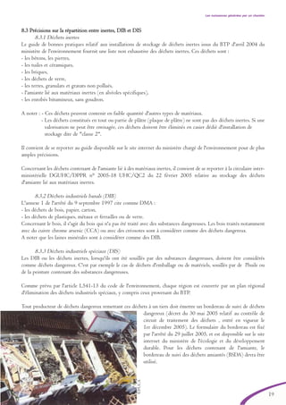 19
Les nuissances générées par un chantier
8.3 Précisions sur la répartition entre inertes, DIB et DIS
8.3.1 Déchets inertes
Le guide de bonnes pratiques relatif aux installations de stockage de déchets inertes issus du BTP d'avril 2004 du
ministère de l'environnement fournit une liste non exhaustive des déchets inertes. Ces déchets sont :
- les bétons, les pierres,
- les tuiles et céramiques,
- les briques,
- les déchets de verre,
- les terres, granulats et gravats non pollués,
- l'amiante lié aux matériaux inertes (en alvéoles spécifiques),
- les enrobés bitumineux, sans goudron.
A noter : - Ces déchets peuvent contenir en faible quantité d'autres types de matériaux.
- Les déchets constitués en tout ou partie de plâtre (plaque de plâtre) ne sont pas des déchets inertes. Si une
valorisation ne peut être envisagée, ces déchets doivent être éliminés en casier dédié d'installation de
stockage dite de "classe 2".
Il convient de se reporter au guide disponible sur le site internet du ministère chargé de l'environnement pour de plus
amples précisions.
Concernant les déchets contenant de l'amiante lié à des matériaux inertes, il convient de se reporter à la circulaire inter-
ministérielle DGUHC/DPPR n° 2005-18 UHC/QC2 du 22 février 2005 relative au stockage des déchets
d'amiante lié aux matériaux inertes.
8.3.2 Déchets industriels banals (DIB)
L'annexe 1 de l'arrêté du 9 septembre 1997 cite comme DMA :
- les déchets de bois, papier, carton,
- les déchets de plastiques, métaux et ferrailles ou de verre.
Concernant le bois, il s'agit du bois qui n'a pas été traité avec des substances dangereuses. Les bois traités notamment
avec du cuivre chrome arsenic (CCA) ou avec des créosotes sont à considérer comme des déchets dangereux.
A noter que les laines minérales sont à considérer comme des DIB.
8.3.3 Déchets industriels spéciaux (DIS)
Les DIB ou les déchets inertes, lorsqu'ils ont été souillés par des substances dangereuses, doivent être considérés
comme déchets dangereux. C'est par exemple le cas de déchets d'emballage ou de matériels, souillés par de l'huile ou
de la peinture contenant des substances dangereuses.
Comme prévu par l'article L541-13 du code de l'environnement, chaque région est couverte par un plan régional
d'élimination des déchets industriels spéciaux, y compris ceux provenant du BTP.
Tout producteur de déchets dangereux remettant ces déchets à un tiers doit émettre un bordereau de suivi de déchets
dangereux (décret du 30 mai 2005 relatif au contrôle de
circuit de traitement des déchets , entré en vigueur le
1er décembre 2005). Le formulaire du bordereau est fixé
par l'arrêté du 29 juillet 2005, et est disponible sur le site
internet du ministère de l'écologie et du développement
durable. Pour les déchets contenant de l'amiante, le
bordereau de suivi des déchets amiantés (BSDA) devra être
utilisé.
©PUCA
brochure06112006.qxd 04/10/2007 15:37 Page 19
 