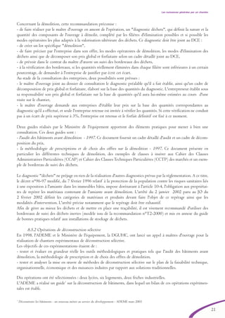 21
Les nuissances générées par un chantier
7
Déconstruire les bâtiments - un nouveau métier au service du développement - ADEME mars 2003
Concernant la démolition, cette recommandation préconise :
- de faire réaliser par le maître d'ouvrage en amont de l'opération, un "diagnostic déchets", qui définit la nature et la
quantité des composants de l'ouvrage à démolir, complété par les filières d'élimination possibles et si possible les
modes opératoires les plus adaptés à la valorisation ultérieure des déchets. Ce diagnostic doit être joint au DCE :
- de créer un lot spécifique "démolition",
- de faire préciser par l'entreprise dans son offre, les modes opératoires de démolition, les modes d'élimination des
déchets ainsi que de décomposer son prix global et forfaitaire selon un cadre détaillé joint au DCE,
- de prévoir dans le contrat du maître d'œuvre un suivi des bordereaux des déchets,
- à la vérification des bordereaux, si les quantités réellement éliminées dans chaque filière sont inférieures à un certain
pourcentage, de demander à l'entreprise de justifier par écrit cet écart.
Au stade de la consultation des entreprises, deux possibilités sont prévues :
- le maître d'ouvrage joint au dossier de consultation le diagnostic préalable qu'il a fait établir, ainsi qu'un cadre de
décomposition de prix global et forfaitaire, élaboré sur la base des quantités du diagnostic. L'entrepreneur établit sous
sa responsabilité son prix global et forfaitaire sur la base de quantités qu'il aura lui-même estimées au cours d'une
visite sur le chantier,
- le maître d'ouvrage demande aux entreprises d'établir leur prix sur la base des quantités correspondantes au
diagnostic qu'il a effectué, et seule l'entreprise retenue est invitée à vérifier les quantités. Si cette vérification ne conduit
pas à un écart de prix supérieur à 3%, l'entreprise est retenue et le forfait définitif est fixé à ce moment.
Deux guides réalisés par le Ministère de l'équipement apportent des éléments pratiques pour mener à bien une
consultation. Ces deux guides sont :
- l'audit des bâtiments avant démolition - 1997. Ce document fournit un cadre détaillé d'audit et un cadre de décom-
position du prix,
- la méthodologie de prescriptions et de choix des offres sur la démolition - 1997. Ce document présente en
particulier les différentes techniques de démolition, des exemples de clauses à insérer aux Cahier des Clauses
Administratives Particulières (CCAP) et Cahier des ClausesTechniques Particulières (CCTP) des marchés et un exem-
ple de bordereau de suivi des déchets.
Le diagnostic "déchets" ne préjuge en rien de la réalisation d'autres diagnostics prévus par la réglementation. A ce titre,
le décret n°96-97 modifié, du 7 février 1996 relatif à la protection de la population contre les risques sanitaires liés
à une exposition à l'amiante dans les immeubles bâtis, impose dorénavant à l'article 10-4, l'obligation aux propriétai-
res de repérer les matériaux contenant de l'amiante avant démolition. L'arrêté du 2 janvier 2002 paru au JO du
2 février 2002 définit les catégories de matériaux et produits devant faire l'objet de ce repérage ainsi que les
modalités d'intervention. L'arrêté précise notamment que le repérage doit être exhaustif.
Afin de gérer au mieux les déchets et de mettre en place une traçabilité, il est vivement recommandé d'utiliser des
bordereaux de suivi des déchets inertes (modèle issu de la recommandation n°T2-2000) et mis en annexe du guide
de bonnes pratiques relatif aux installations de stockage de déchets.
8.5.2 Opérations de déconstruction sélective
En 1998, l'ADEME et le Ministère de l'équipement, la DGUHC, ont lancé un appel à maîtres d'ouvrage pour la
réalisation de chantiers expérimentaux de déconstruction sélective.
Les objectifs de ces expérimentations étaient de :
- tester et évaluer en grandeur réelle les outils méthodologiques et pratiques tels que l'audit des bâtiments avant
démolition, la méthodologie de prescription et de choix des offres de démolition,
- tester et analyser la mise en œuvre de méthodes de déconstruction sélective sur le plan de la faisabilité technique,
organisationnelle, économique et des nuisances induites par rapport aux solutions traditionnelles.
Dix opérations ont été sélectionnées : deux lycées, six logements, deux friches industrielles.
L'ADEME a réalisé un guide7
sur la déconstruction de bâtiments, dans lequel un bilan de ces opérations expérimen-
tales est établi.
brochure06112006.qxd 04/10/2007 15:37 Page 21
 