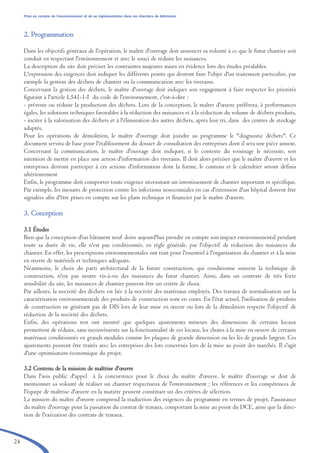 24
Prise en compte de l’environnement et de sa réglementation dans les chantiers de bâtiments
22.. PPrrooggrraammmmaattiioonn
Dans les objectifs généraux de l'opération, le maître d'ouvrage doit annoncer sa volonté à ce que le futur chantier soit
conduit en respectant l'environnement et avec le souci de réduire les nuisances.
La description du site doit préciser les contraintes majeures mises en évidence lors des études préalables.
L'expression des exigences doit indiquer les différents points qui devront faire l'objet d'un traitement particulier, par
exemple la gestion des déchets de chantier ou la communication avec les riverains.
Concernant la gestion des déchets, le maître d'ouvrage doit indiquer son engagement à faire respecter les priorités
figurant à l'article L541-1-I du code de l'environnement, c'est-à-dire :
- prévenir ou réduire la production des déchets. Lors de la conception, le maître d'œuvre préférera, à performances
égales, les solutions techniques favorables à la réduction des nuisances et à la réduction du volume de déchets produits,
- inciter à la valorisation des déchets et à l'élimination des autres déchets, après leur tri, dans des centres de stockage
adaptés.
Pour les opérations de démolition, le maître d'ouvrage doit joindre au programme le "diagnostic déchets". Ce
document servira de base pour l'établissement du dossier de consultation des entreprises dont il sera une pièce annexe.
Concernant la communication, le maître d'ouvrage doit indiquer, si le contexte du voisinage le nécessite, son
intention de mettre en place une action d'information des riverains. Il doit alors préciser que le maître d'œuvre et les
entreprises devront participer à ces actions d'information dont la forme, le contenu et le calendrier seront définis
ultérieurement
Enfin, le programme doit comporter toute exigence nécessitant un investissement de chantier important et spécifique.
Par exemple, les mesures de protection contre les infections nosocomiales en cas d'extension d'un hôpital doivent être
signalées afin d'être prises en compte sur les plans technique et financier par le maître d'œuvre.
33.. CCoonncceeppttiioonn
3.1 Études
Bien que la conception d'un bâtiment neuf doive aujourd'hui prendre en compte son impact environnemental pendant
toute sa durée de vie, elle n'est pas conditionnée, en règle générale, par l'objectif de réduction des nuisances du
chantier. En effet, les prescriptions environnementales ont trait pour l'essentiel à l'organisation du chantier et à la mise
en œuvre de matériels et techniques adéquats.
Néanmoins, le choix du parti architectural de la future construction, qui conditionne souvent la technique de
construction, n'est pas neutre vis-à-vis des nuisances du futur chantier. Ainsi, dans un contexte de très forte
sensibilité du site, les nuisances de chantier peuvent être un critère de choix.
Par ailleurs, la nocivité des déchets est liée à la nocivité des matériaux employés. Des travaux de normalisation sur la
caractérisation environnementale des produits de construction sont en cours. En l'état actuel, l'utilisation de produits
de construction ne générant pas de DIS lors de leur mise en œuvre ou lors de la démolition respecte l'objectif de
réduction de la nocivité des déchets.
Enfin, des opérations test ont montré que quelques ajustements mineurs des dimensions de certains locaux
permettent de réduire, sans inconvénients sur la fonctionnalité de ces locaux, les chutes à la mise en oeuvre de certains
matériaux conditionnés en grands modules comme les plaques de grande dimension ou les lés de grande largeur. Ces
ajustements peuvent être traités avec les entreprises des lots concernés lors de la mise au point des marchés. Il s'agit
d'une optimisation économique du projet.
3.2 Contenu de la mission de maîtrise d'œuvre
Dans l'avis public d'appel à la concurrence pour le choix du maître d'œuvre, le maître d'ouvrage se doit de
mentionner sa volonté de réaliser un chantier respectueux de l'environnement ; les références et les compétences de
l'équipe de maîtrise d'œuvre en la matière peuvent constituer un des critères de sélection.
La mission du maître d'œuvre comprend la traduction des exigences du programme en termes de projet, l'assistance
du maître d'ouvrage pour la passation du contrat de travaux, comportant la mise au point du DCE, ainsi que la direc-
tion de l'exécution des contrats de travaux.
brochure06112006.qxd 04/10/2007 15:37 Page 24
 