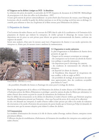 35
4.7 Exigences sur les déchets à intégrer au DCE - la démolition
La rédaction des pièces du marché, en particulier du CCTP s'inspirera du document de la DGUHC Méthodologie
de prescriptions et de choix des offres sur la démolition - 1997.
A noter qu'il convient de prévoir contractuellement un point d'arrêt dans l'exécution des travaux, avant l'abattage de
la structure, afin de contrôler la qualité des déchets minéraux en vue de leur recyclage ou de leur mise en décharge. Ce
contrôle peut utilement se faire avec l'exploitant de la filière retenue pour l'élimination des déchets.
55.. PPrrééppaarraattiioonn ddee cchhaannttiieerr
C'est la mission du maître d'œuvre avec le concours du CSPS, dans le cadre de la coordination et de l'animation de la
préparation de chantier que réalisent les entreprises, de vérifier qu'avant le démarrage des travaux toutes les
dispositions ont été prises ou sont prévues pour obtenir une gestion environnementale du chantier, conforme aux
exigences du marché.
Seront ainsi analysées, d'une part, les mesures ayant trait à l'organisation du chantier et aux modes opératoires des
entreprises et, d'autre part, les mesures visant à améliorer la communication.
5.1 Organisation et modes opératoires
Le plan d'organisation et d'installation de chantier devra
permettre de juger de :
- l'impact sur les nuisances acoustiques au voisinage,
- des conséquences sur la sécurité aux abords du chantier
(voie publique et parcelles mitoyennes),
- des dispositions pour le décrottage des camions,
- des conditions de stationnement des véhicules des
entreprises,
- du dispositif de clôture de chantier,
- de l'installation d'un dispositif de récupération des
eaux souillées, si elle est exigée au DCE,
- des possibilités de stockage, de manutention des maté-
riaux approvisionnés, dans des conditions acceptables
pour limiter la "casse",
- des possibilités d'installer des bennes et d'aménager des zones pour le stockage des déchets.
Dans le plan d'organisation de la collecte et de l'élimination des déchets, le maître d'œuvre et le CSPS devront veiller
à l'indication précise des filières d'élimination et privilégier parmi les options du plan, les filières par valorisation. Le
maître d'œuvre devra mettre au point les circuits de transmission des bordereaux de suivi.
Pour les déblais des terrassements ou les déchets de démolition, le maître d'œuvre vérifiera que l'itinéraire jusqu'aux
installations d'élimination présenté par l'entreprise a bien reçu l'accord du service de la voirie de la collectivité.
Si cela a été demandé aux entreprises, le maître d'œuvre veillera à faire préciser par celles-ci les modes de réalisation
des réservations et les modes d'exécution des percements des parois lourdes qui ne feraient pas l'objet de demandes de
réservation ainsi que les mesures adoptées pour réduire le volume des déchets.
5.2 Communication
Les modalités d'information des riverains et le rôle de chacun, maître d'ouvrage, maîtrise d'œuvre, entreprises seront
précisément définies.
L'efficience du plan de sensibilisation, d'information, de formation des travailleurs des entreprises sera analysée par le
maître d'œuvre.
Réussir un chantier intégrant l’environnement
©MTETM/SIC - 2001 Photo G. Crossay
brochure06112006.qxd 04/10/2007 15:37 Page 35
 
