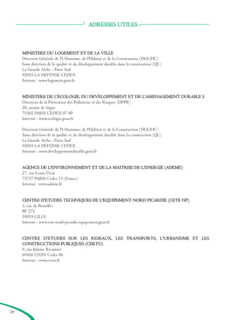 ADRESSES UTILES
MINISTERE DU LOGEMENT ET DE LA VILLE
Direction Générale de l'Urbanisme, de l'Habitat et de la Construction (DGUHC)
Sous direction de la qualité et du développement durable dans la construction (QC)
La Grande Arche - Paroi Sud
92055 LA DEFENSE CEDEX
Internet : www.logement.gouv.fr
MINISTERE DE L'ECOLOGIE, DU DEVELOPPEMENT ET DE L’AMENAGEMENT DURABLE S
Direction de la Prévention des Pollutions et des Risques (DPPR)
20, avenue de Ségur
75302 PARIS CEDEX 07 SP
Internet : www.ecologie.gouv.fr
Direction Générale de l'Urbanisme, de l'Habitat et de la Construction (DGUHC)
Sous direction de la qualité et du développement durable dans la construction (QC)
La Grande Arche - Paroi Sud
92055 LA DEFENSE CEDEX
Internet : www.developpementdurable.gouv.fr
AGENCE DE L'ENVIRONNEMENT ET DE LA MAITRISE DE L'ENERGIE (ADEME)
27, rue Louis-Vicat
75737 PARIS Cedex 15 (France)
Internet : www.ademe.fr
CENTRE D'ETUDES TECHNIQUES DE L'EQUIPEMENT NORD PICARDIE (CETE NP)
2, rue de Bruxelles
BP 275
59019 LILLE
Internet : www.cete-nord-picardie.equipement.gouv.fr
CENTRE D'ETUDES SUR LES RESEAUX, LES TRANSPORTS, L'URBANISME ET LES
CONSTRUCTIONS PUBLIQUES (CERTU)
9, rue Juliette Récamier
69456 LYON Cedex 06
Internet : www.certu.fr
38
brochure06112006.qxd 04/10/2007 15:37 Page 38
 