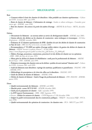 39
BIBLIOGRAPHIE
Bruit
Comment rééduire le bruit des chantiers de déémolition : bilan prééalable aux chantiers expéérimentaux. - Cahiers
du CSTB - Livraison 400 - juin 1999.
Bruits de chantier du bâtiment : LL'information du voisinage - Guides et cahiers techniques - Connaître pour
mieux agir - ADEME, mars 1998.
Bruit des chantiers : des actions à la portéée des maîtres d'ouvrage. - ARENE Ile-de-France - METL, décembre
1997.
Déchets
Dééconstruire les bâtiments - un nouveau méétier au service du dééveloppement durable - ADEME, mars 2003.
Gestion séélective des dééchets sur les chantiers de construction- ratios techniques et ééconomiques - 24 fiches
d'opérations - ADEME, novembre 2001.
Évaluation de 12 chantiers expéérimentaux du SPPIR : Synthèèse du suivi des dééchets de chantier de construction
en PPays de LLoire - DRE des Pays de la Loire, novembre 2000.
Recommandation n° T2-22000 aux maîtres d'ouvrage publics relative à la gestion des dééchets de chantier du
bâtiment. - GPEM "travaux et maîtrise d'œuvre" - 22 juin 2000
(http://www.2logement.gouv.fr/publi/accesbat/doc_pdf/dechets_T2_2000.pdf)
Maîtres d'ouvrage, promoteurs, constructeurs, prescrivez le tri des dééchets de chantier sur vos opéérations.
- SPIR - DRE des Pays de la Loire, 1999.
Mieux géérer les dééchets de chantier de rééhabilitation : outils pour les professionnels du bâtiment. - ARENE
Ile-de-France - FFB - ADEME, août 1999.
Évaluation ééconomique des chantiers verts sur les dééchets : synthèèse du suivi national ""chantiers verts"". - Cahiers
du CSTB - Livraison 398 - avril 1999.
AAudit des bâtiments avant déémolition : repéérage des matéériaux, qualification et quantification. - DGUHC - FFB
- ADEME, 1997.
Mééthodologie de prescriptions et de choix des offres sur la déémolition. - DGUHC, 1997.
Guide des dééchets de chantier de bâtiment. - ADEME, 1998.
Dééchets de chantier de bâtiment - Guide à l'usage des professionnels du bâtiment. - FFB - DGUHC - ADEME,
janvier 1995.
Divers
Qualitéé environnementale des bâtiments - ADEME, avril 2002.
Marchéés privéés : norme NF PP 03-0001 - AFNOR, décembre 2001.
Guide pour la prééparation de chantier - AQC, septembre 1999.
LLe BTPP respecte l'environnement. - SPIR - DRE Aquitaine, 1999.
Dossier : Rééduire les nuisances de chantier. - CSTB Magazine n° 120, décembre 1998.
Intéégrer la qualitéé environnementale dans les constructions publiques. - MIQCP - Association HQE - PUCA,
mars 1998.
Qualitéé environnementale des opéérations de construction : les chantiers verts. - PCA - MELTT, juin 1997.
brochure06112006.qxd 04/10/2007 15:37 Page 39
 
