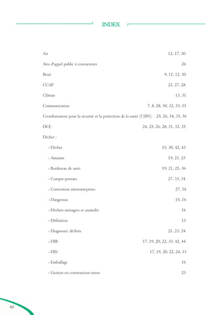 INDEX
Air 12, 17, 30
Avis d'appel public à concurrence 26
Bruit 9, 11, 12, 30
CCAP 21, 27, 28
Clôture 13, 31
Communication 7, 8, 28, 30, 32, 33, 35
Coordonnateur pour la sécurité et la protection de la santé (CSPS) 25, 26, 34, 35, 36
DCE 24, 25, 26, 28, 31, 32, 35
Déchet :
- Déchet 15, 30, 42, 43
- Amiante 19, 21, 23
- Bordereau de suivi 19, 21, 25, 36
- Compte-prorata 27, 33, 34
- Convention interentreprises 27, 34
- Dangereux 15, 16
- Déchets ménagers et assimilés 16
- Définition 15
- Diagnostic déchets 21, 23, 24
- DIB 17, 19, 20, 22, 33, 42, 44
- DIS 17, 19, 20, 22, 24, 33
- Emballage 16
- Gestion en construction neuve 23
40
brochure06112006.qxd 04/10/2007 15:38 Page 40
 