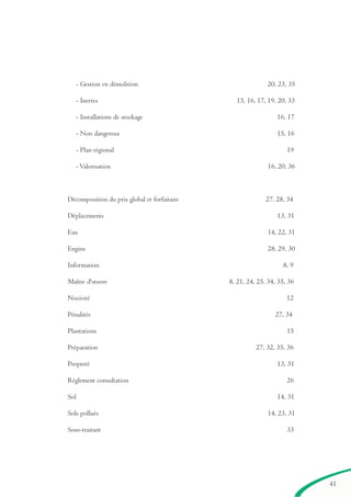 41
- Gestion en démolition 20, 23, 35
- Inertes 15, 16, 17, 19, 20, 33
- Installations de stockage 16, 17
- Non dangereux 15, 16
- Plan régional 19
- Valorisation 16, 20, 36
Décomposition du prix global et forfaitaire 27, 28, 34
Déplacements 13, 31
Eau 14, 22, 31
Engins 28, 29, 30
Information 8, 9
Maître d'œuvre 8, 21, 24, 25, 34, 35, 36
Nocivité 12
Pénalités 27, 34
Plantations 15
Préparation 27, 32, 35, 36
Propreté 13, 31
Règlement consultation 26
Sol 14, 31
Sols pollués 14, 23, 31
Sous-traitant 33
brochure06112006.qxd 04/10/2007 15:38 Page 41
 