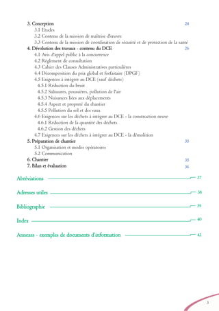 3
33.. CCoonncceeppttiioonn
3.1 Etudes
3.2 Contenu de la mission de maîtrise d'œuvre
3.3 Contenu de la mission de coordination de sécurité et de protection de la santé
44.. DDéévvoolluuttiioonn ddeess ttrraavvaauuxx - ccoonntteennuu dduu DDCCEE
4.1 Avis d'appel public à la concurrence
4.2 Règlement de consultation
4.3 Cahier des Clauses Administratives particulières
4.4 Décomposition du prix global et forfaitaire (DPGF)
4.5 Exigences à intégrer au DCE (sauf déchets)
4.5.1 Réduction du bruit
4.5.2 Salissures, poussières, pollution de l'air
4.5.3 Nuisances liées aux déplacements
4.5.4 Aspect et propreté du chantier
4.5.5 Pollution du sol et des eaux
4.6 Exigences sur les déchets à intégrer au DCE - la construction neuve
4.6.1 Réduction de la quantité des déchets
4.6.2 Gestion des déchets
4.7 Exigences sur les déchets à intégrer au DCE - la démolition
55.. PPrrééppaarraattiioonn ddee cchhaannttiieerr
5.1 Organisation et modes opératoires
5.2 Communication
66.. CChhaannttiieerr
77.. BBiillaann eett éévvaalluuaattiioonn
Abréviations
Adresses utiles
Bibliographie
Index
Annexes - exemples de documents d’information
39
40
42
26
24
35
35
36
38
37
brochure06112006.qxd 04/10/2007 15:36 Page 3
 