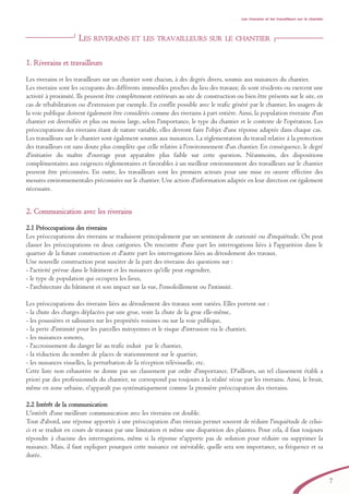 Les riverains et les travailleurs sur le chantier
LES RIVERAINS ET LES TRAVAILLEURS SUR LE CHANTIER
11.. RRiivveerraaiinnss eett ttrraavvaaiilllleeuurrss
Les riverains et les travailleurs sur un chantier sont chacun, à des degrés divers, soumis aux nuisances du chantier.
Les riverains sont les occupants des différents immeubles proches du lieu des travaux; ils sont résidents ou exercent une
activité à proximité. Ils peuvent être complètement extérieurs au site de construction ou bien être présents sur le site, en
cas de réhabilitation ou d'extension par exemple. En conflit possible avec le trafic généré par le chantier, les usagers de
la voie publique doivent également être considérés comme des riverains à part entière. Ainsi, la population riveraine d'un
chantier est diversifiée et plus ou moins large, selon l'importance, le type du chantier et le contexte de l'opération. Les
préoccupations des riverains étant de nature variable, elles devront faire l'objet d'une réponse adaptée dans chaque cas.
Les travailleurs sur le chantier sont également soumis aux nuisances. La réglementation du travail relative à la protection
des travailleurs est sans doute plus complète que celle relative à l'environnement d'un chantier. En conséquence, le degré
d'initiative du maître d'ouvrage peut apparaître plus faible sur cette question. Néanmoins, des dispositions
complémentaires aux exigences réglementaires et favorables à un meilleur environnement des travailleurs sur le chantier
peuvent être préconisées. En outre, les travailleurs sont les premiers acteurs pour une mise en oeuvre effective des
mesures environnementales préconisées sur le chantier. Une action d'information adaptée en leur direction est également
nécessaire.
22.. CCoommmmuunniiccaattiioonn aavveecc lleess rriivveerraaiinnss
2.1 Préoccupations des riverains
Les préoccupations des riverains se traduisent principalement par un sentiment de curiosité ou d'inquiétude. On peut
classer les préoccupations en deux catégories. On rencontre d'une part les interrogations liées à l'apparition dans le
quartier de la future construction et d'autre part les interrogations liées au déroulement des travaux.
Une nouvelle construction peut susciter de la part des riverains des questions sur :
- l'activité prévue dans le bâtiment et les nuisances qu'elle peut engendrer,
- le type de population qui occupera les lieux,
- l'architecture du bâtiment et son impact sur la vue, l'ensoleillement ou l'intimité.
Les préoccupations des riverains liées au déroulement des travaux sont variées. Elles portent sur :
- la chute des charges déplacées par une grue, voire la chute de la grue elle-même,
- les poussières et salissures sur les propriétés voisines ou sur la voie publique,
- la perte d'intimité pour les parcelles mitoyennes et le risque d'intrusion via le chantier,
- les nuisances sonores,
- l'accroissement du danger lié au trafic induit par le chantier,
- la réduction du nombre de places de stationnement sur le quartier,
- les nuisances visuelles, la perturbation de la réception télévisuelle, etc.
Cette liste non exhaustive ne donne pas un classement par ordre d'importance. D'ailleurs, un tel classement établi a
priori par des professionnels du chantier, ne correspond pas toujours à la réalité vécue par les riverains. Ainsi, le bruit,
même en zone urbaine, n'apparaît pas systématiquement comme la première préoccupation des riverains.
2.2 Intérêt de la communication
L'intérêt d'une meilleure communication avec les riverains est double.
Tout d'abord, une réponse apportée à une préoccupation d'un riverain permet souvent de réduire l'inquiétude de celui-
ci et se traduit en cours de travaux par une limitation et même une disparition des plaintes. Pour cela, il faut toujours
répondre à chacune des interrogations, même si la réponse n'apporte pas de solution pour réduire ou supprimer la
nuisance. Mais, il faut expliquer pourquoi cette nuisance est inévitable, quelle sera son importance, sa fréquence et sa
durée.
7
brochure06112006.qxd 04/10/2007 15:36 Page 7
 