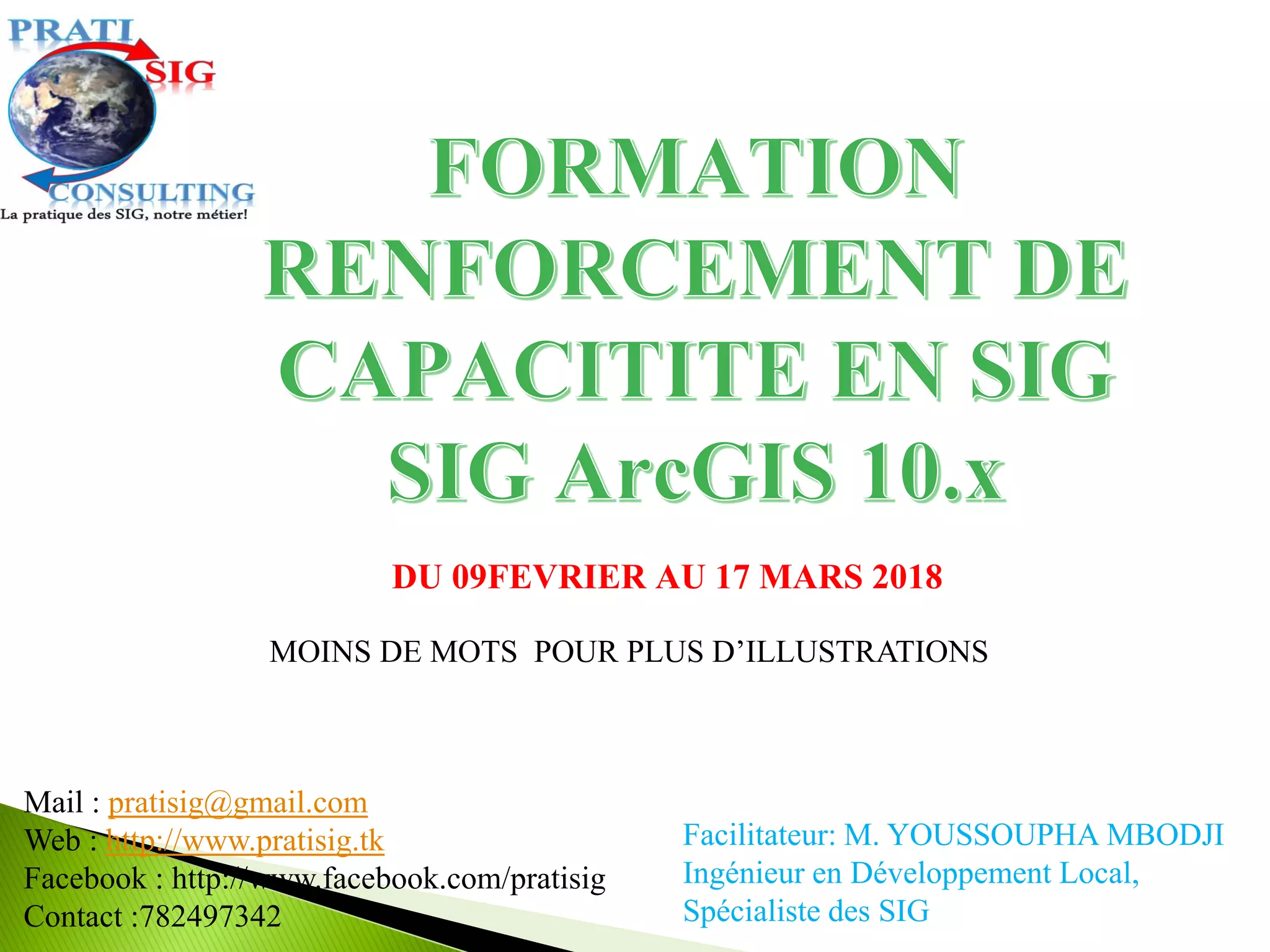 Facilitateur: M. YOUSSOUPHA MBODJI
Ingénieur en Développement Local,
Spécialiste des SIG
DU 09FEVRIER AU 17 MARS 2018
Mail : pratisig@gmail.com
Web : http://www.pratisig.tk
Facebook : http://www.facebook.com/pratisig
Contact :782497342
MOINS DE MOTS POUR PLUS D’ILLUSTRATIONS
 