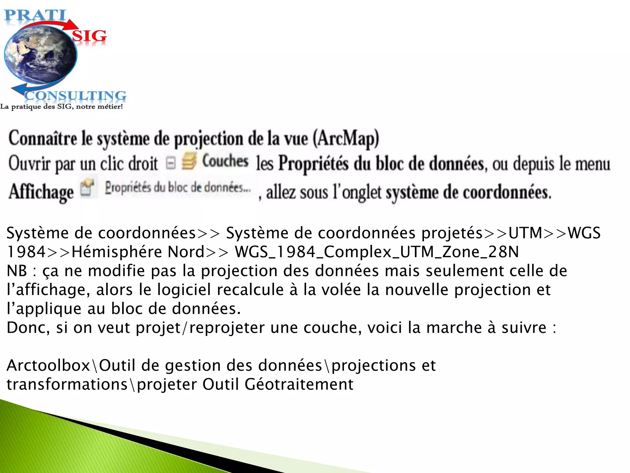 Système de coordonnées>> Système de coordonnées projetés>>UTM>>WGS
1984>>Hémisphére Nord>> WGS_1984_Complex_UTM_Zone_28N
NB : ça ne modifie pas la projection des données mais seulement celle de
l’affichage, alors le logiciel recalcule à la volée la nouvelle projection et
l’applique au bloc de données.
Donc, si on veut projet/reprojeter une couche, voici la marche à suivre :
ArctoolboxOutil de gestion des donnéesprojections et
transformationsprojeter Outil Géotraitement
 