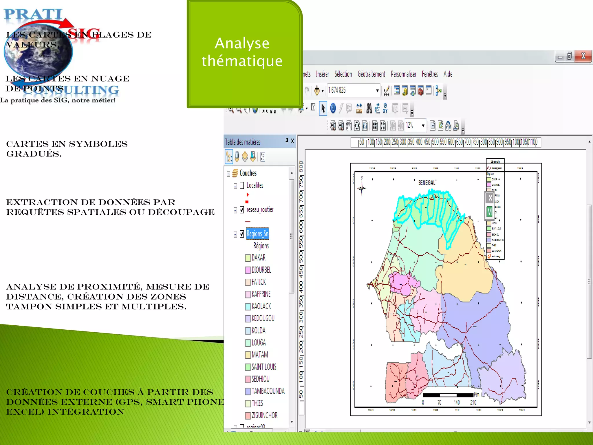 Extraction de données par
requêtes spatiales ou découpage
Les cartes en plages de
valeurs.
Cartes en symboles
gradués.
Les cartes en nuage
de points
Analyse de proximité, mesure de
distance, création des zones
tampon simples et multiples.
Création de couches à partir des
données externe (GPS, Smart Phone,
Excel) intégration
Analyse
thématique
 