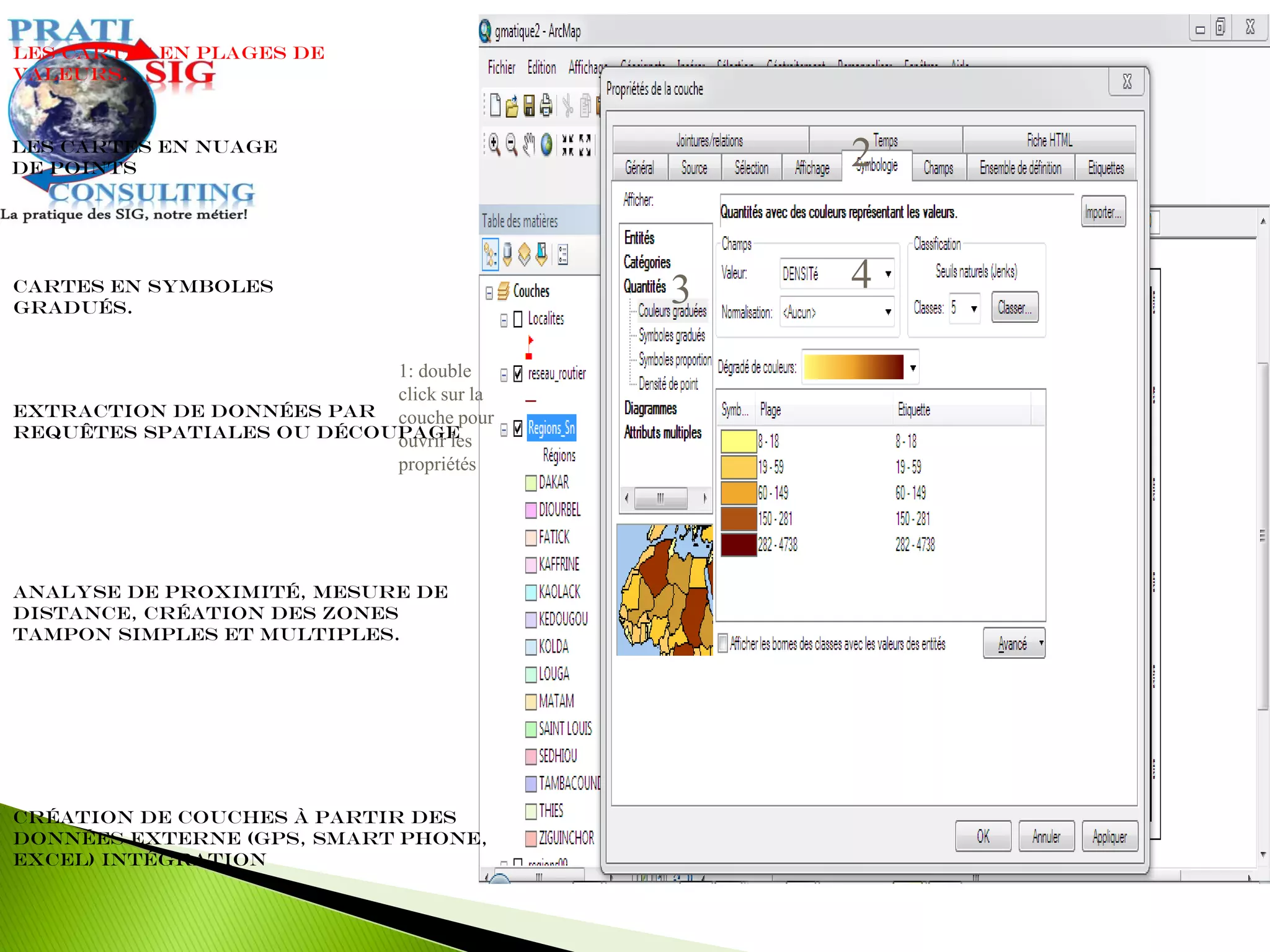 Extraction de données par
requêtes spatiales ou découpage
Les cartes en plages de
valeurs.
Cartes en symboles
gradués.
Les cartes en nuage
de points
Analyse de proximité, mesure de
distance, création des zones
tampon simples et multiples.
Création de couches à partir des
données externe (GPS, Smart Phone,
Excel) intégration
1: double
click sur la
couche pour
ouvrir les
propriétés
2
3 4
 