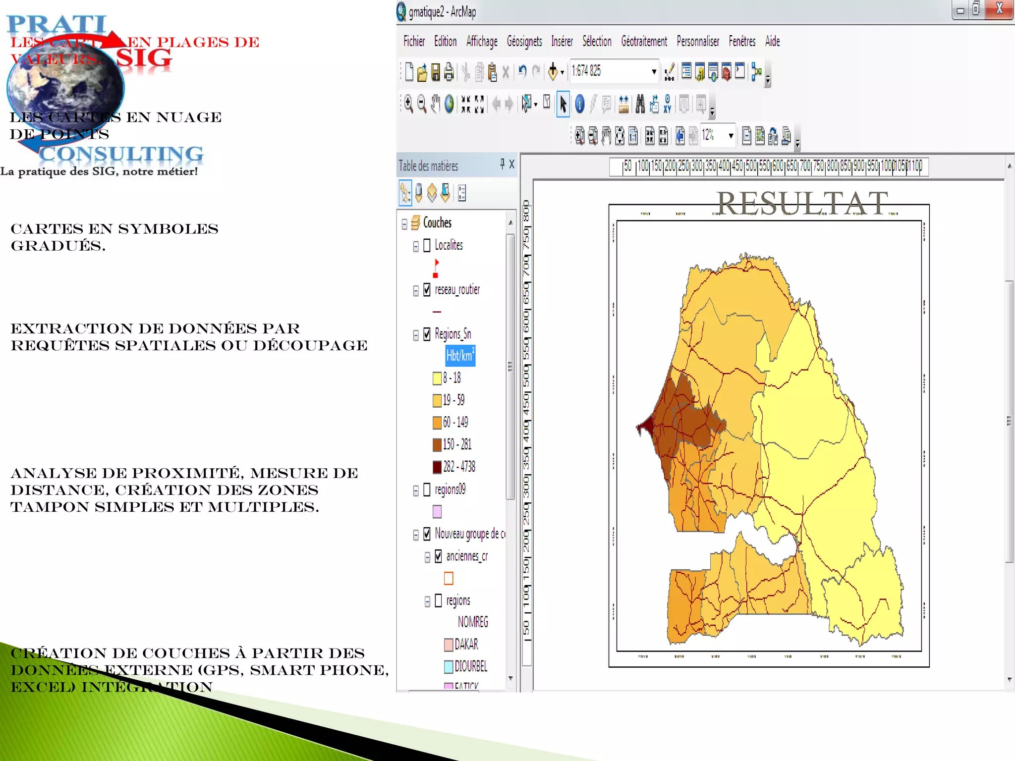 Extraction de données par
requêtes spatiales ou découpage
Les cartes en plages de
valeurs.
Cartes en symboles
gradués.
Les cartes en nuage
de points
Analyse de proximité, mesure de
distance, création des zones
tampon simples et multiples.
Création de couches à partir des
données externe (GPS, Smart Phone,
Excel) intégration
RESULTAT
 