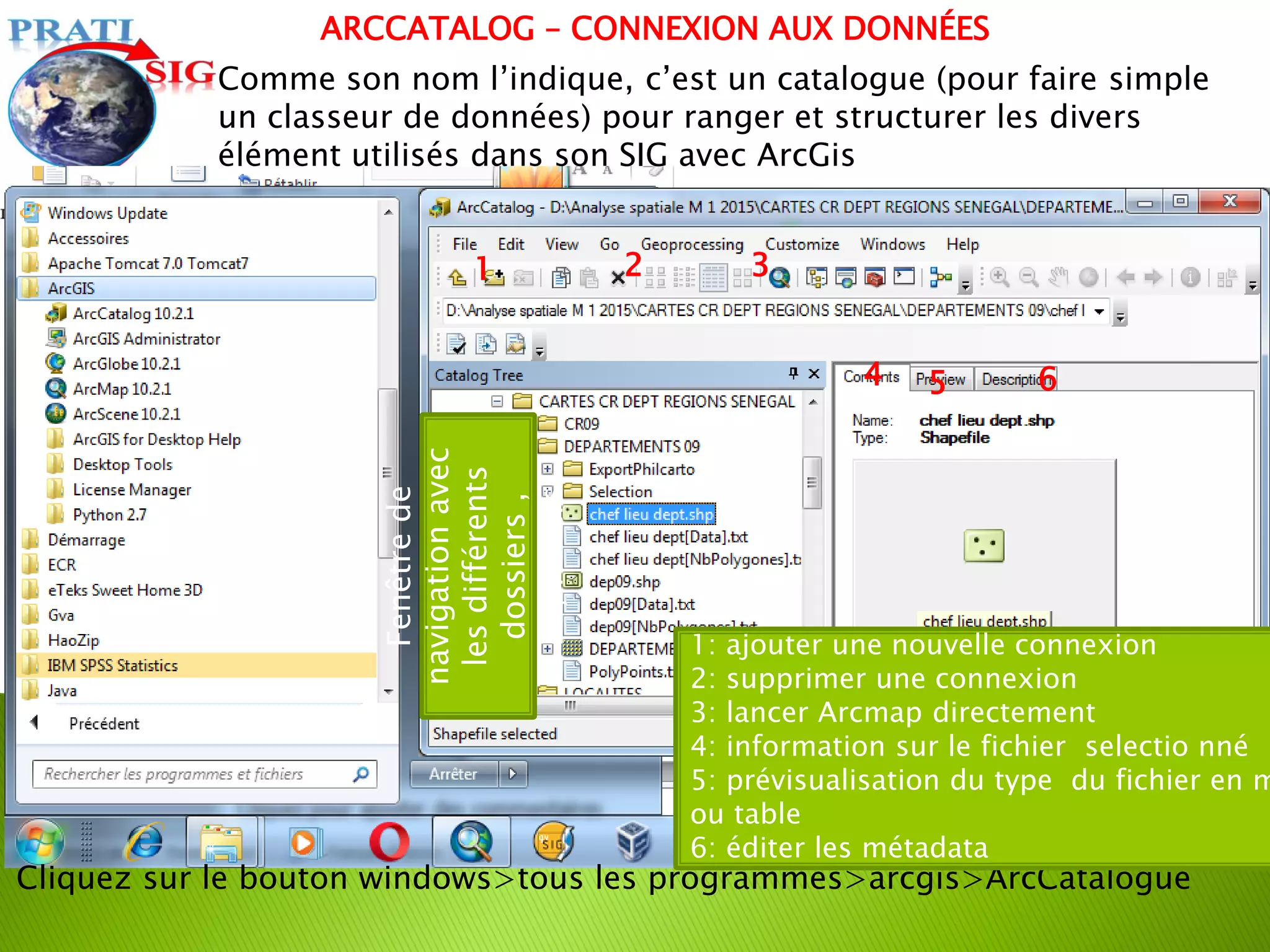 Comme son nom l’indique, c’est un catalogue (pour faire simple
un classeur de données) pour ranger et structurer les divers
élément utilisés dans son SIG avec ArcGis
Cliquez sur le bouton windows>tous les programmes>arcgis>ArcCatalogue
Fenêtre
de
navigation
avec
les
différents
dossiers
,
Bd,fichiers
1: ajouter une nouvelle connexion
2: supprimer une connexion
3: lancer Arcmap directement
4: information sur le fichier selectio nné
5: prévisualisation du type du fichier en m
ou table
6: éditer les métadata
1 2 3
4 5 6
ARCCATALOG – CONNEXION AUX DONNÉES
 