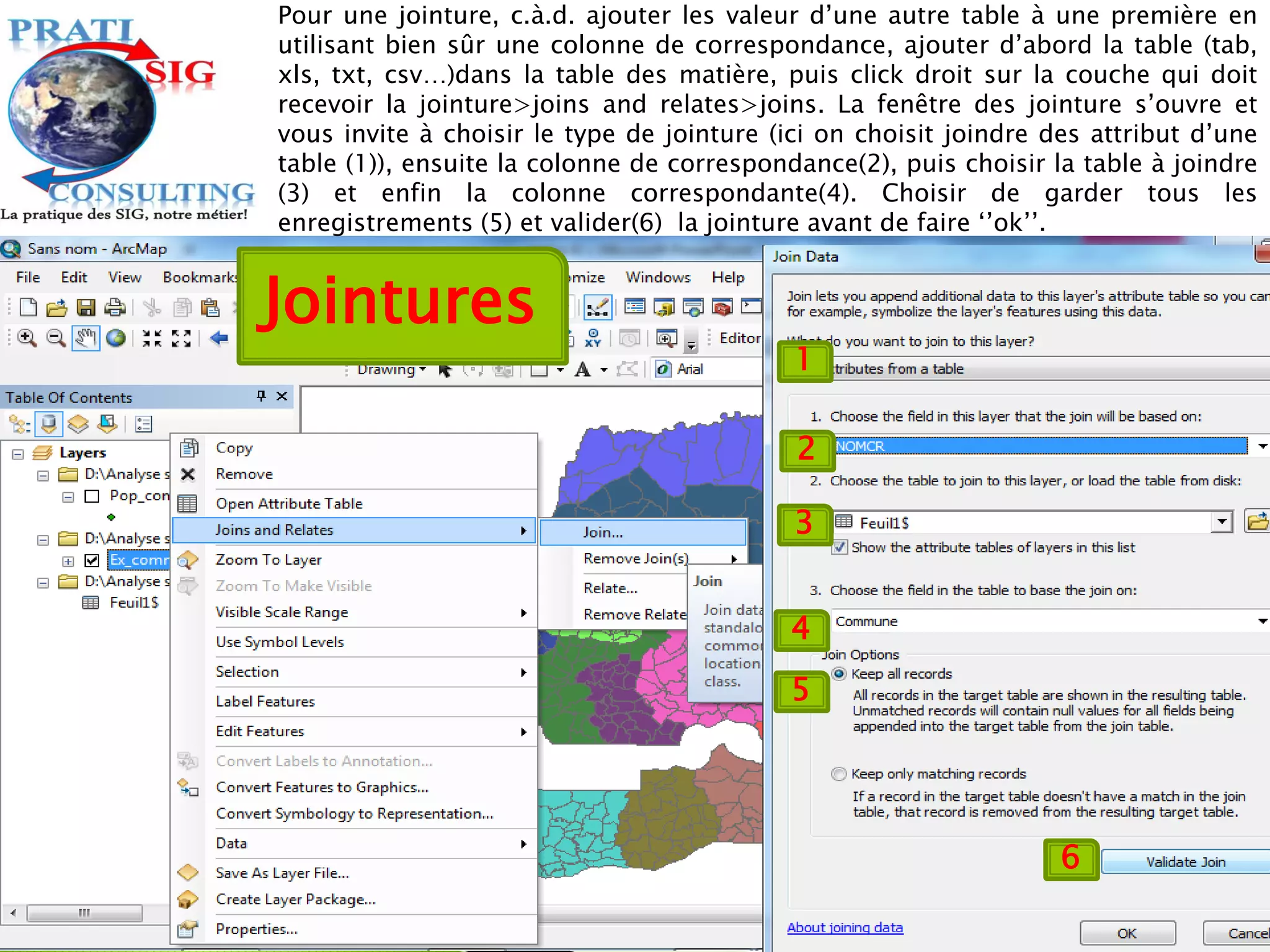 1
2
3
4
5
6
Pour une jointure, c.à.d. ajouter les valeur d’une autre table à une première en
utilisant bien sûr une colonne de correspondance, ajouter d’abord la table (tab,
xls, txt, csv…)dans la table des matière, puis click droit sur la couche qui doit
recevoir la jointure>joins and relates>joins. La fenêtre des jointure s’ouvre et
vous invite à choisir le type de jointure (ici on choisit joindre des attribut d’une
table (1)), ensuite la colonne de correspondance(2), puis choisir la table à joindre
(3) et enfin la colonne correspondante(4). Choisir de garder tous les
enregistrements (5) et valider(6) la jointure avant de faire ‘’ok’’.
Jointures
 