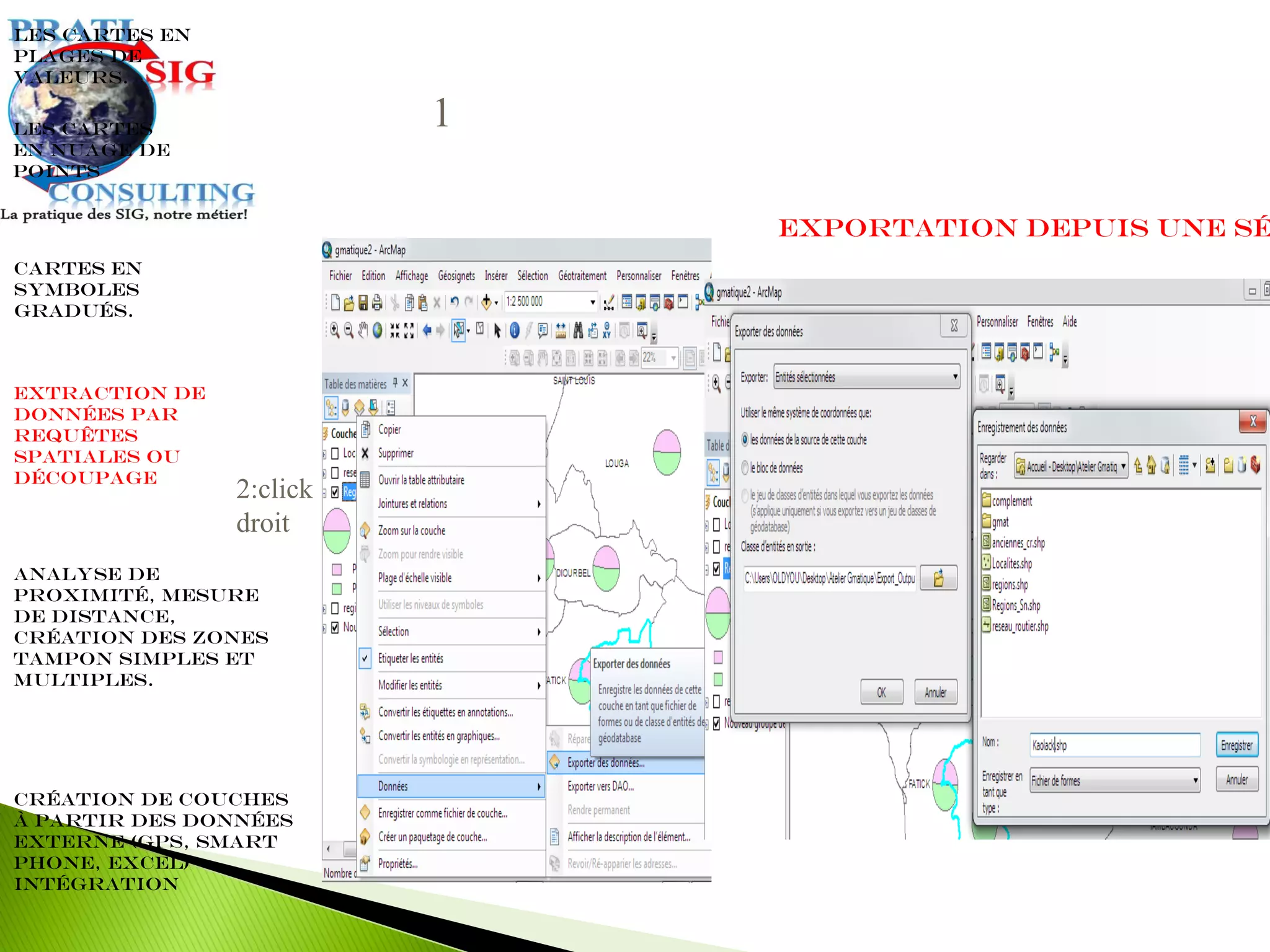 Extraction de
données par
requêtes
spatiales ou
découpage
Les cartes en
plages de
valeurs.
Cartes en
symboles
gradués.
Les cartes
en nuage de
points
Analyse de
proximité, mesure
de distance,
création des zones
tampon simples et
multiples.
Création de couches
à partir des données
externe (GPS, Smart
Phone, Excel)
intégration
Exportation depuis une sé
1
2:click
droit
 