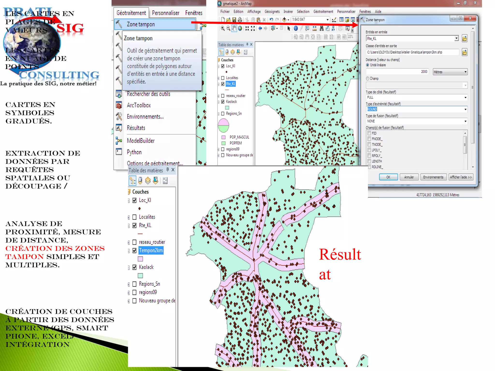 Extraction de
données par
requêtes
spatiales ou
découpage /
Les cartes en
plages de
valeurs.
Cartes en
symboles
gradués.
Les cartes
en nuage de
points
Analyse de
proximité, mesure
de distance,
création des zones
tampon simples et
multiples.
Création de couches
à partir des données
externe (GPS, Smart
Phone, Excel)
intégration
Résult
at
 