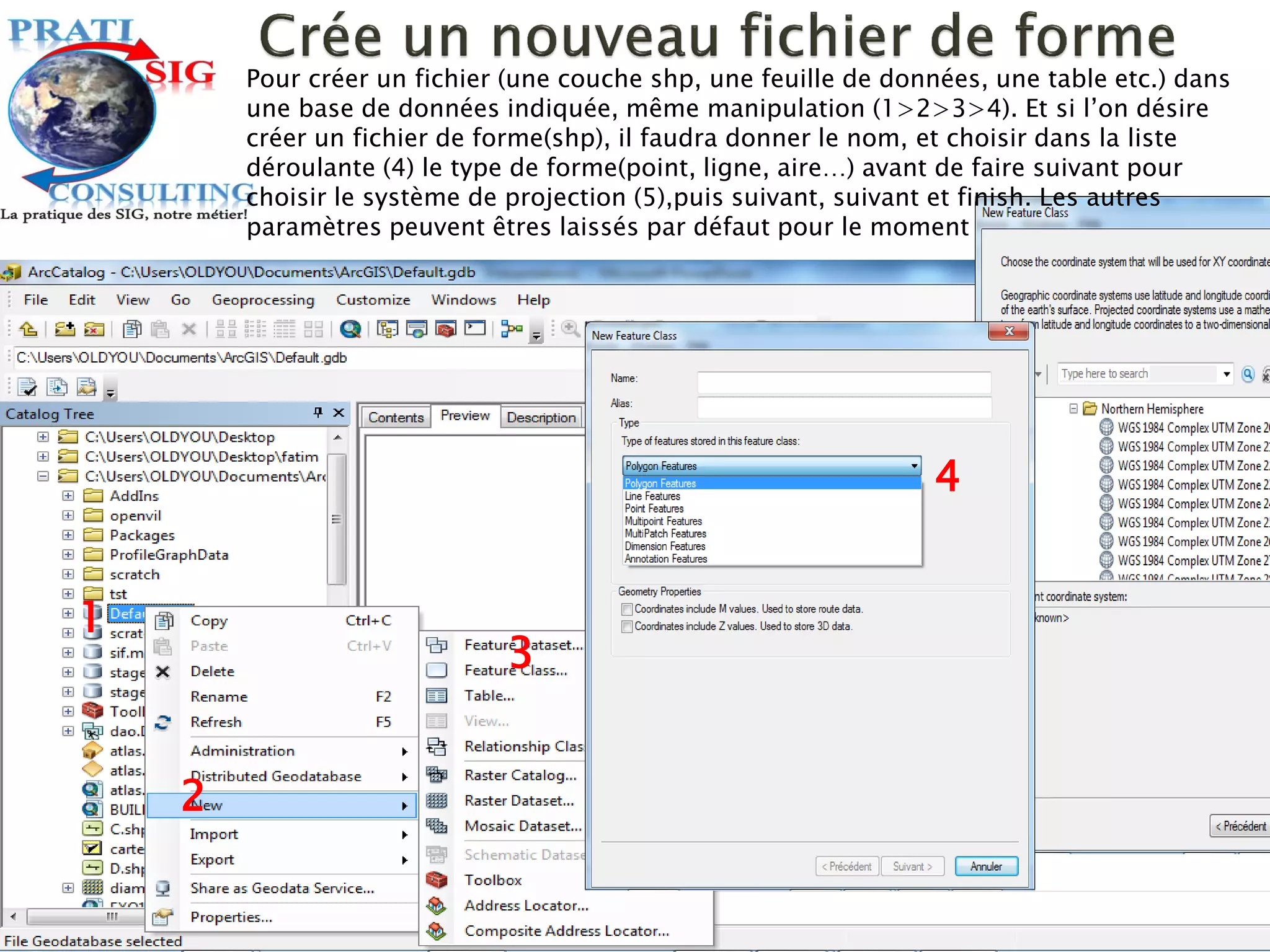 1
4
3
2
Pour créer un fichier (une couche shp, une feuille de données, une table etc.) dans
une base de données indiquée, même manipulation (1>2>3>4). Et si l’on désire
créer un fichier de forme(shp), il faudra donner le nom, et choisir dans la liste
déroulante (4) le type de forme(point, ligne, aire…) avant de faire suivant pour
choisir le système de projection (5),puis suivant, suivant et finish. Les autres
paramètres peuvent êtres laissés par défaut pour le moment
 