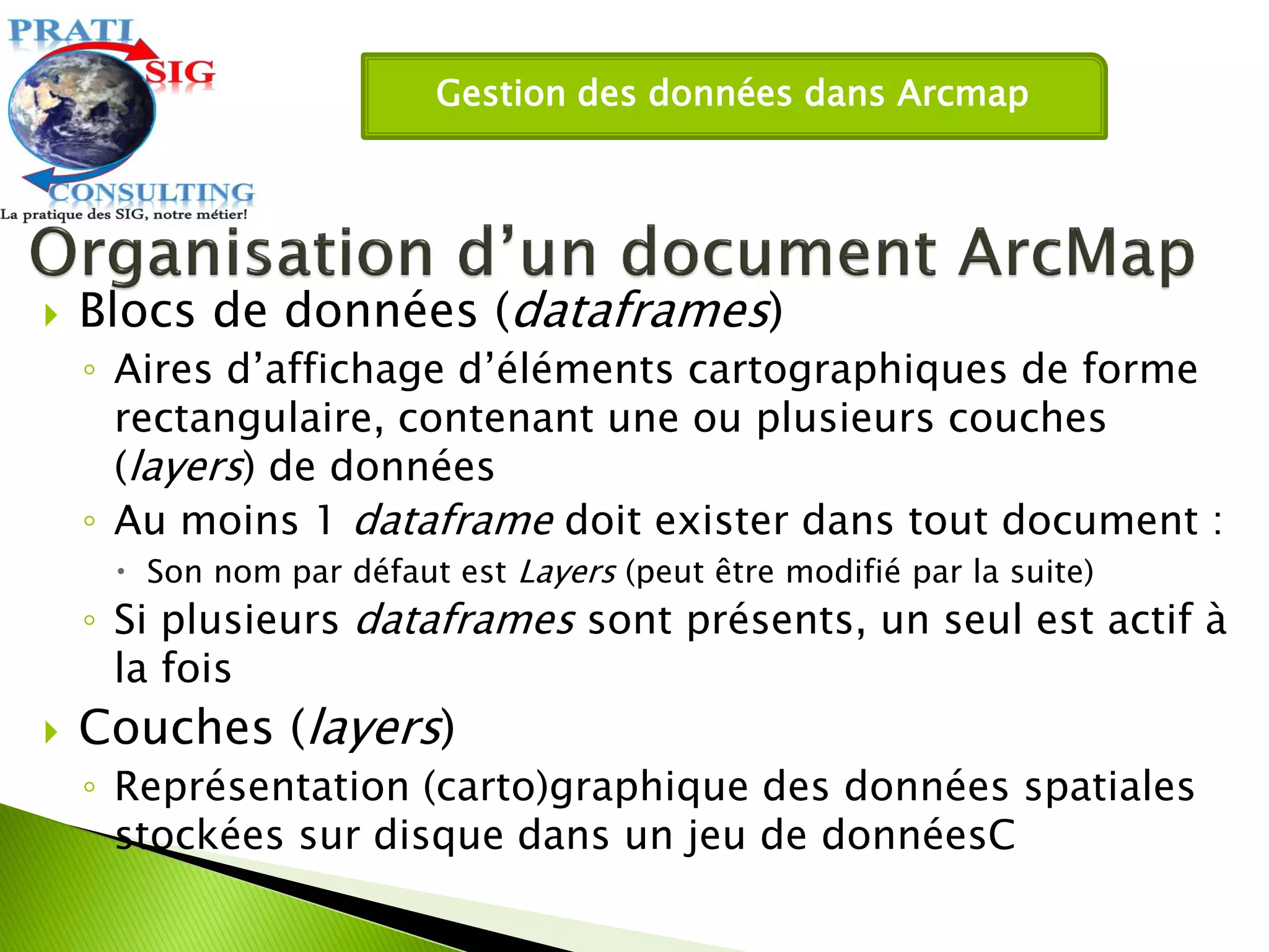 Gestion des données dans Arcmap
 Blocs de données (dataframes)
◦ Aires d’affichage d’éléments cartographiques de forme
rectangulaire, contenant une ou plusieurs couches
(layers) de données
◦ Au moins 1 dataframe doit exister dans tout document :
 Son nom par défaut est Layers (peut être modifié par la suite)
◦ Si plusieurs dataframes sont présents, un seul est actif à
la fois
 Couches (layers)
◦ Représentation (carto)graphique des données spatiales
stockées sur disque dans un jeu de donnéesC
 
