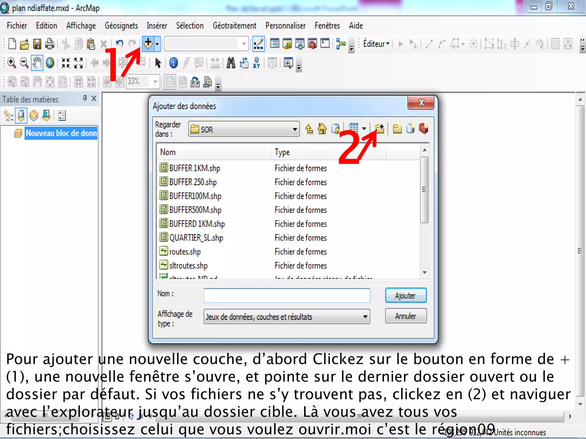 1
2
Pour ajouter une nouvelle couche, d’abord Clickez sur le bouton en forme de +
(1), une nouvelle fenêtre s’ouvre, et pointe sur le dernier dossier ouvert ou le
dossier par défaut. Si vos fichiers ne s’y trouvent pas, clickez en (2) et naviguer
avec l’explorateur jusqu’au dossier cible. Là vous avez tous vos
fichiers;choisissez celui que vous voulez ouvrir.moi c’est le région09
 