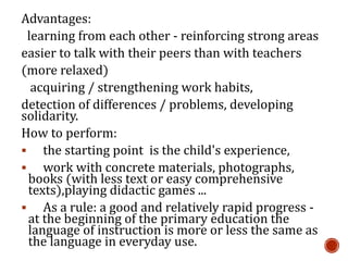 Advantages:
learning from each other - reinforcing strong areas
easier to talk with their peers than with teachers
(more relaxed)
acquiring / strengthening work habits,
detection of differences / problems, developing
solidarity.
How to perform:
 the starting point is the child's experience,
 work with concrete materials, photographs,
books (with less text or easy comprehensive
texts),playing didactic games ...
 As a rule: a good and relatively rapid progress -
at the beginning of the primary education the
language of instruction is more or less the same as
the language in everyday use.
 