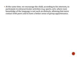  At the same time, we encourage the child, according to his interests, to
participate in extracurricular activities (e.g. sports, art), where (un)
knowledge of the language is not such an obstacle, allowing him more
contact with peers and to have a better sense of group appurtenance.
 