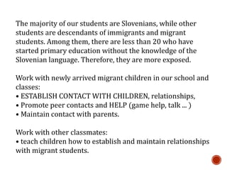 The majority of our students are Slovenians, while other
students are descendants of immigrants and migrant
students. Among them, there are less than 20 who have
started primary education without the knowledge of the
Slovenian language. Therefore, they are more exposed.
Work with newly arrived migrant children in our school and
classes:
• ESTABLISH CONTACT WITH CHILDREN, relationships,
• Promote peer contacts and HELP (game help, talk ... )
• Maintain contact with parents.
Work with other classmates:
• teach children how to establish and maintain relationships
with migrant students.
 