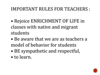 IMPORTANT RULES FOR TEACHERS :
• Rejoice ENRICHMENT OF LIFE in
classes with native and migrant
students
• Be aware that we are as teachers a
model of behavior for students
• BE sympathetic and respectful,
• to learn.
 