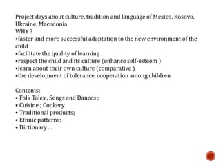 Project days about culture, tradition and language of Mexico, Kosovo,
Ukraine, Macedonia
WHY ?
•faster and more successful adaptation to the new environment of the
child
•facilitate the quality of learning
•respect the child and its culture (enhance self-esteem )
•learn about their own culture (comparative )
•the development of tolerance, cooperation among children
Contents:
• Folk Tales , Songs and Dances ;
• Cuisine ; Cookery
• Traditional products;
• Ethnic patterns;
• Dictionary ...
 