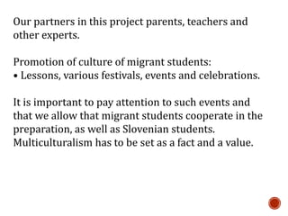 Our partners in this project parents, teachers and
other experts.
Promotion of culture of migrant students:
• Lessons, various festivals, events and celebrations.
It is important to pay attention to such events and
that we allow that migrant students cooperate in the
preparation, as well as Slovenian students.
Multiculturalism has to be set as a fact and a value.
 