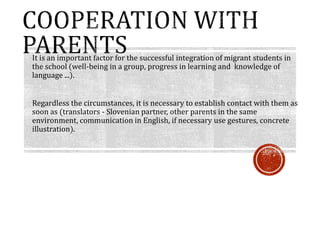 It is an important factor for the successful integration of migrant students in
the school (well-being in a group, progress in learning and knowledge of
language ...).
Regardless the circumstances, it is necessary to establish contact with them as
soon as (translators - Slovenian partner, other parents in the same
environment, communication in English, if necessary use gestures, concrete
illustration).
 