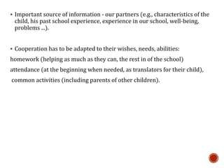  Important source of information - our partners (e.g., characteristics of the
child, his past school experience, experience in our school, well-being,
problems ...).
 Cooperation has to be adapted to their wishes, needs, abilities:
homework (helping as much as they can, the rest in of the school)
attendance (at the beginning when needed, as translators for their child),
common activities (including parents of other children).
 