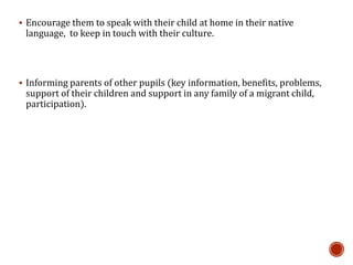  Encourage them to speak with their child at home in their native
language, to keep in touch with their culture.
 Informing parents of other pupils (key information, benefits, problems,
support of their children and support in any family of a migrant child,
participation).
 