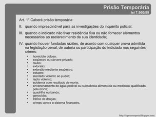 Prisão Temporária lei 7.960/89 Art. 1° Caberá prisão temporária: quando imprescindível para as investigações do inquérito policial; quando o indicado não tiver residência fixa ou não fornecer elementos necessários ao esclarecimento de sua identidade; quando houver fundadas razões, de acordo com qualquer prova admitida na legislação penal, de autoria ou participação do indiciado nos seguintes crimes: homicídio doloso; seqüestro ou cárcere privado; roubo; extorsão; extorsão mediante seqüestro; estupro; atentado violento ao pudor; rapto violento; epidemia com resultado de morte; envenenamento de água potável ou substância alimentícia ou medicinal qualificado pela morte; quadrilha ou bando; genocídio; tráfico de drogas; crimes contra o sistema financeiro . http://oprocessopenal.blogspot.com/ 