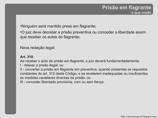 Prisão em flagrante o que muda Ninguém será mantido preso em flagrante; O juiz deve decretar a prisão preventiva ou conceder a liberdade assim que receber os autos do flagrante; Nova redação legal: Art. 310. Ao receber o auto de prisão em flagrante, o juiz deverá fundamentadamente: I - relaxar a prisão ilegal; ou II - converter a prisão em flagrante em preventiva, quando presentes os requisitos constantes do art. 312 deste Código, e se revelarem inadequadas ou insuficientes as medidas cautelares diversas da prisão; ou III - conceder liberdade provisória, com ou sem fiança. http://oprocessopenal.blogspot.com/ 
