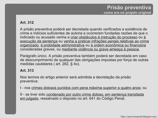 Prisão preventiva como era no projeto original Art. 312 A prisão preventiva poderá ser decretada quando verificados a existência de crime e indícios suficientes de autoria e ocorrerem fundadas razões de que o indiciado ou acusado venha a  criar obstáculos à instrução do processo  ou  à execução da sentença  ou  venha a praticar infrações penais relativas ao crime organizado ,  à probidade administrativa  ou  à ordem econômica ou financeira  consideradas graves, ou  mediante violência ou grave ameaça à pessoa .  Parágrafo único. A prisão preventiva também poderá ser decretada em caso de descumprimento de qualquer das obrigações impostas por força de outras medidas cautelares ( art. 282, § 4o). Art. 313  Nos termos do artigo anterior será admitida a decretação da prisão preventiva:  I - nos  crimes dolosos punidos com pena máxima superior a quatro anos ; ou  II - se tiver sido  condenado por outro crime doloso, em sentença transitada em julgado , ressalvado o disposto no art. 641 do Código Penal. http://oprocessopenal.blogspot.com/ 