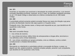 Fiança como fica http://oprocessopenal.blogspot.com/ Art. 321. Ausentes os requisitos que autorizam a decretação da prisão preventiva, o juiz deverá conceder liberdade provisória, impondo, se for o caso, as medidas cautelares previstas no art. 319 deste Código e observados os critérios constantes do art. 282 deste Código. Art. 322  A autoridade policial somente poderá conceder fiança nos casos de infração cuja pena privativa de liberdade máxima não seja superior a 4 (quatro) anos. Parágrafo único. Nos demais casos, a fiança será requerida ao juiz, que decidirá em 48 (quarenta e oito) horas. Art. 323. Não será concedido fiança: I – nos crimes de racismo; II – nos crimes de tortura, tráfico ilícito de entorpecentes e drogas afins, terrorismo e nos definidos como crimes hediondos; III – nos crimes cometidos por grupos armados, civis ou militares, contra a ordem constitucional e o Estado Democrático. Art. 335  Recusando ou retardando a autoridade policial a concessão da fiança, o preso, ou alguém por ele, poderá prestá-la, mediante simples petição, perante o juiz competente, que decidirá em 48 (quarenta e oito) horas. 